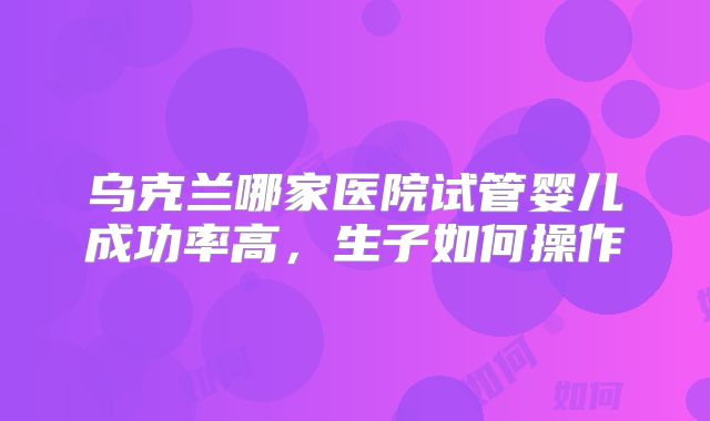 乌克兰哪家医院试管婴儿成功率高,生子如何操作