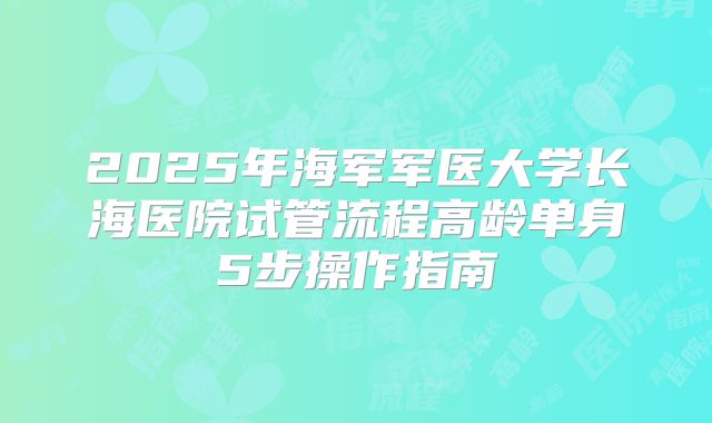 2025年海军军医大学长海医院试管流程高龄单身5步操作指南