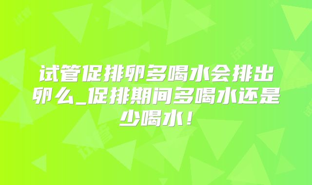 试管促排卵多喝水会排出卵么_促排期间多喝水还是少喝水！