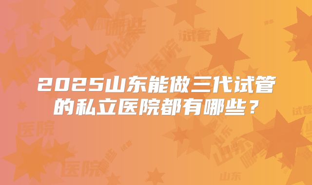 2025山东能做三代试管的私立医院都有哪些?