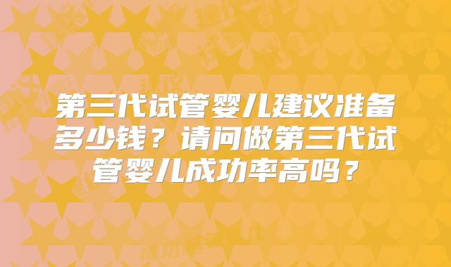 第三代试管婴儿建议准备多少钱？请问做第三代试管婴儿成功率高吗？