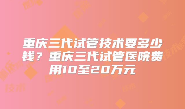 重庆三代试管技术要多少钱？重庆三代试管医院费用10至20万元
