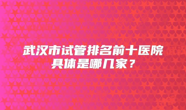武汉市试管排名前十医院具体是哪几家?