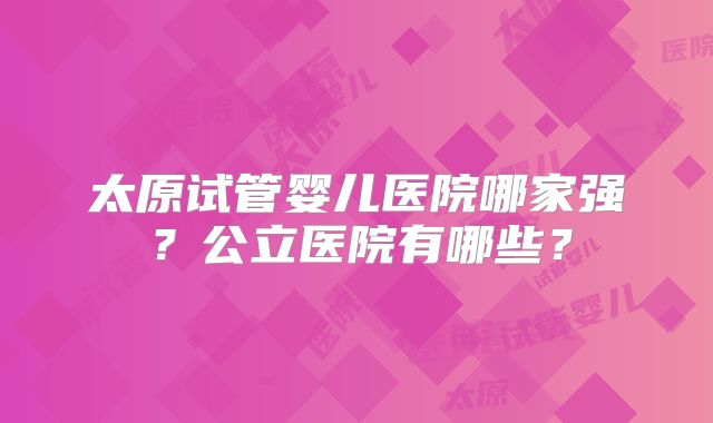 太原试管婴儿医院哪家强？公立医院有哪些？