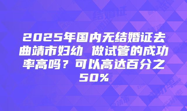 2025年国内无结婚证去曲靖市妇幼 做试管的成功率高吗?可以高达百分之50%