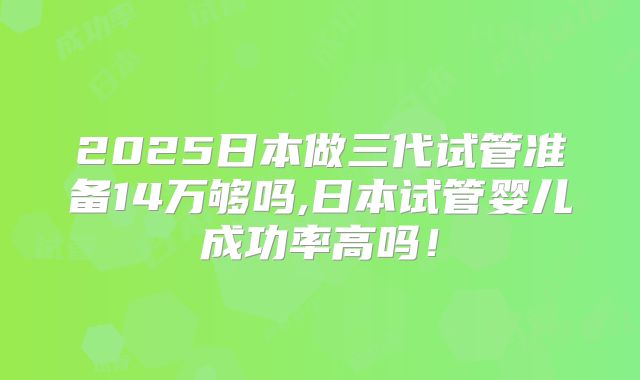 2025日本做三代试管准备14万够吗,日本试管婴儿成功率高吗!