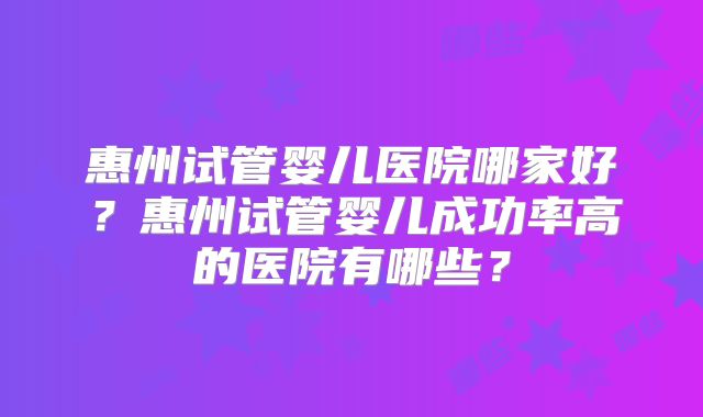 惠州试管婴儿医院哪家好？惠州试管婴儿成功率高的医院有哪些？