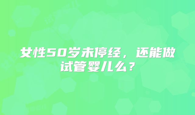 女性50岁未停经，还能做试管婴儿么？
