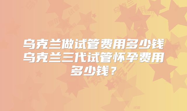 乌克兰做试管费用多少钱乌克兰三代试管怀孕费用多少钱?