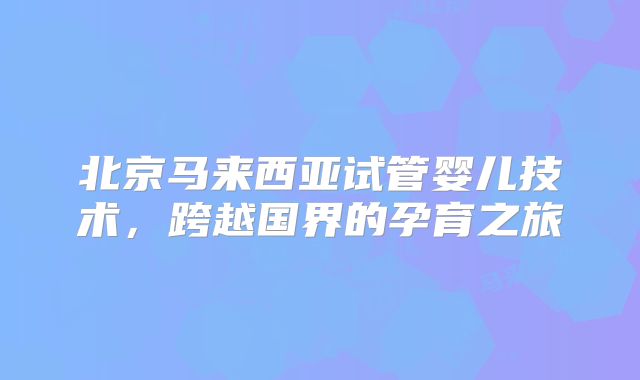 北京马来西亚试管婴儿技术，跨越国界的孕育之旅