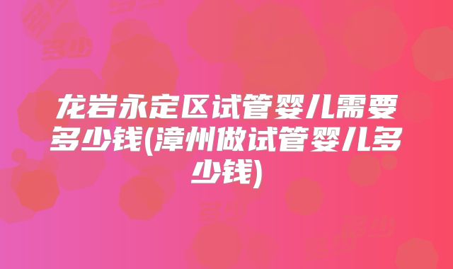 龙岩永定区试管婴儿需要多少钱(漳州做试管婴儿多少钱)