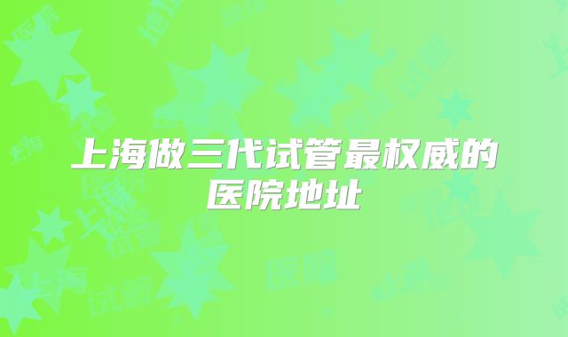 上海做三代试管最权威的医院地址