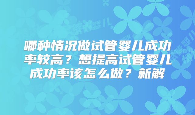 哪种情况做试管婴儿成功率较高?想提高试管婴儿成功率该怎么做?新解
