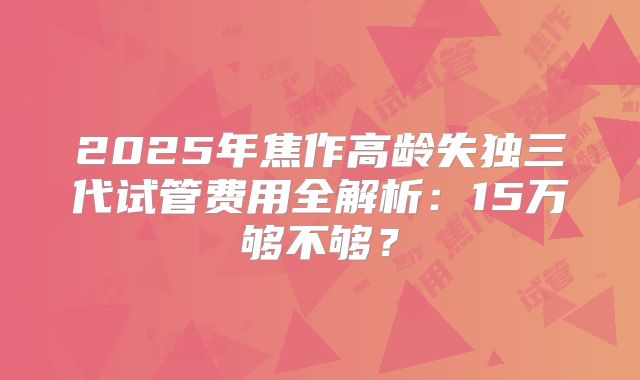 2025年焦作高龄失独三代试管费用全解析:15万够不够?