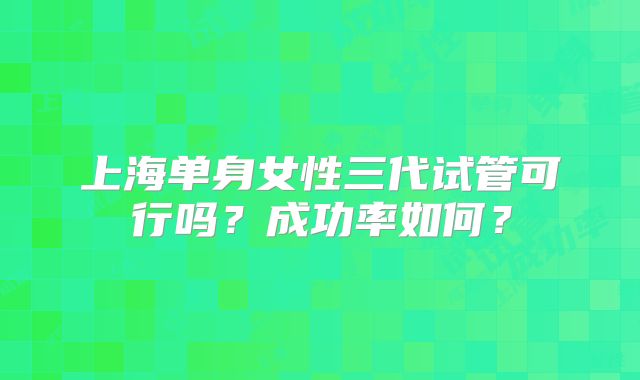 上海单身女性三代试管可行吗？成功率如何？