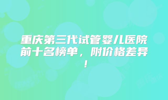 重庆第三代试管婴儿医院前十名榜单，附价格差异！