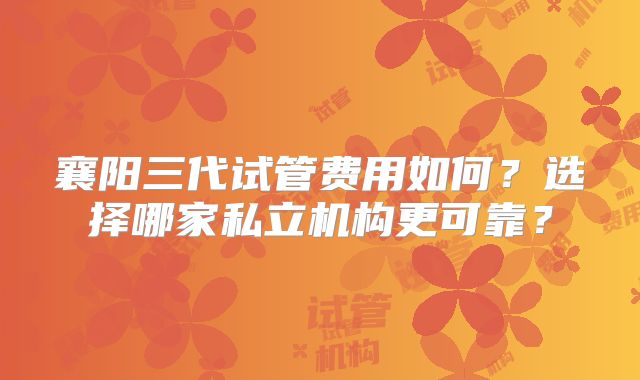 襄阳三代试管费用如何？选择哪家私立机构更可靠？