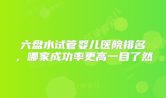 六盘水试管婴儿医院排名，哪家成功率更高一目了然