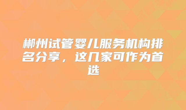 郴州试管婴儿服务机构排名分享，这几家可作为首选