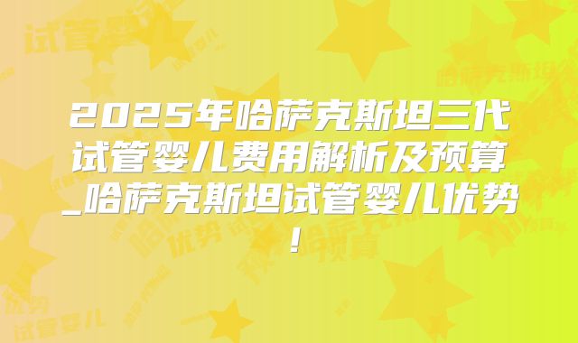 2025年哈萨克斯坦三代试管婴儿费用解析及预算_哈萨克斯坦试管婴儿优势！