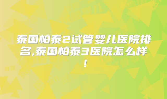 泰国帕泰2试管婴儿医院排名,泰国帕泰3医院怎么样！