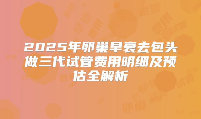 2025年卵巢早衰去包头做三代试管费用明细及预估全解析