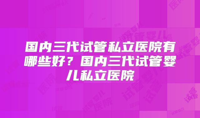 国内三代试管私立医院有哪些好？国内三代试管婴儿私立医院