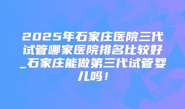 2025年石家庄医院三代试管哪家医院排名比较好_石家庄能做第三代试管婴儿吗！