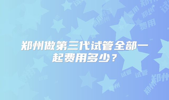 郑州做第三代试管全部一起费用多少?