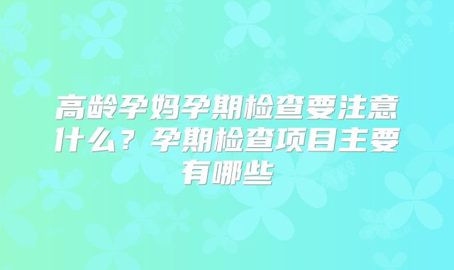 高龄孕妈孕期检查要注意什么？孕期检查项目主要有哪些