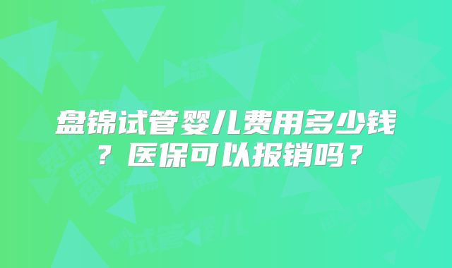 盘锦试管婴儿费用多少钱?医保可以报销吗?