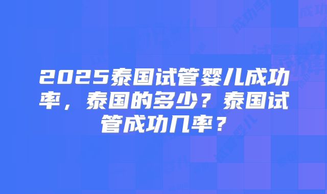 2025泰国试管婴儿成功率，泰国的多少？泰国试管成功几率？