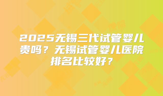 2025无锡三代试管婴儿贵吗？无锡试管婴儿医院排名比较好？