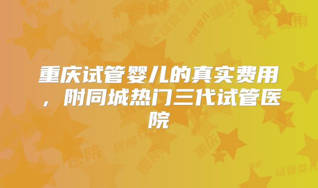 重庆试管婴儿的真实费用，附同城热门三代试管医院