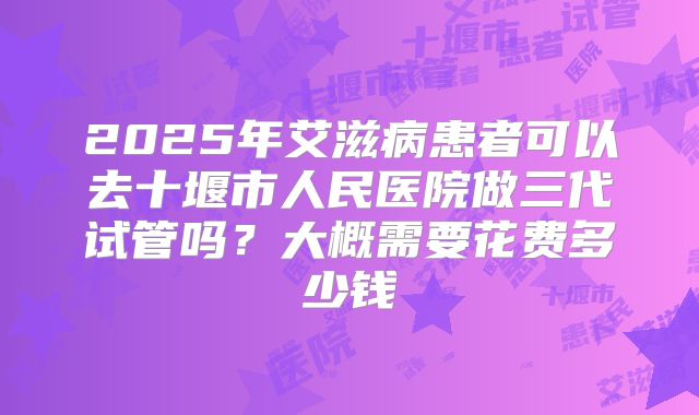 2025年艾滋病患者可以去十堰市人民医院做三代试管吗？大概需要花费多少钱
