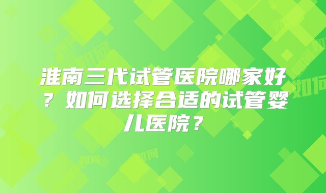 淮南三代试管医院哪家好？如何选择合适的试管婴儿医院？