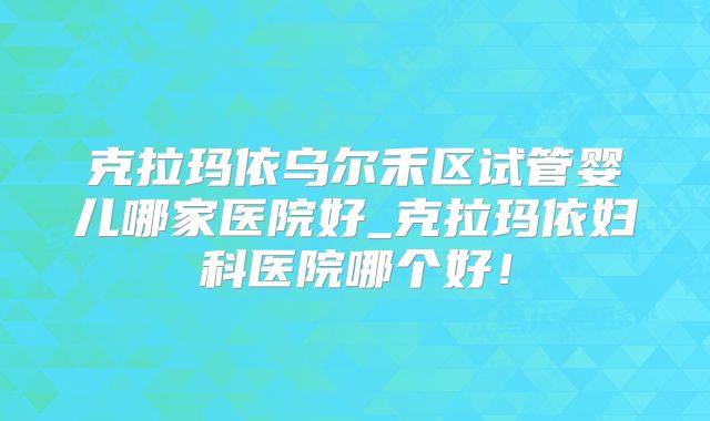 克拉玛依乌尔禾区试管婴儿哪家医院好_克拉玛依妇科医院哪个好！