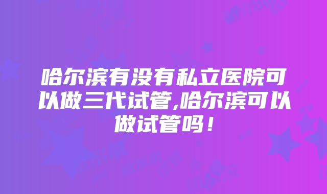 哈尔滨有没有私立医院可以做三代试管,哈尔滨可以做试管吗！