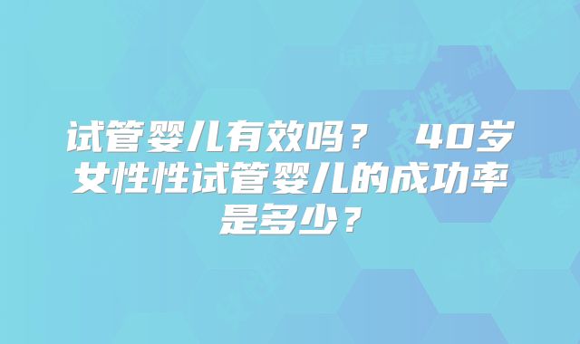 试管婴儿有效吗? 40岁女性性试管婴儿的成功率是多少?