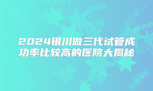 2024银川做三代试管成功率比较高的医院大揭秘
