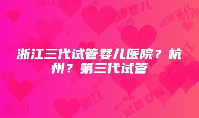 浙江三代试管婴儿医院？杭州？第三代试管