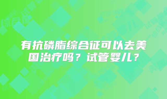 有抗磷脂综合征可以去美国治疗吗？试管婴儿？