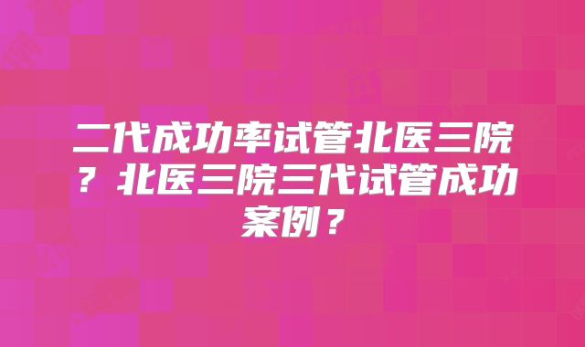 二代成功率试管北医三院？北医三院三代试管成功案例？