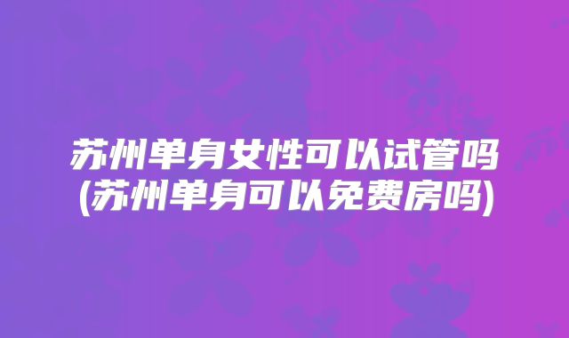 苏州单身女性可以试管吗(苏州单身可以免费房吗)