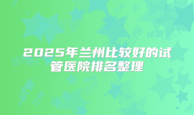 2025年兰州比较好的试管医院排名整理