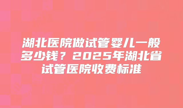 湖北医院做试管婴儿一般多少钱？2025年湖北省试管医院收费标准