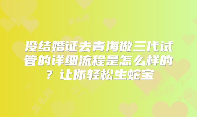 没结婚证去青海做三代试管的详细流程是怎么样的？让你轻松生蛇宝
