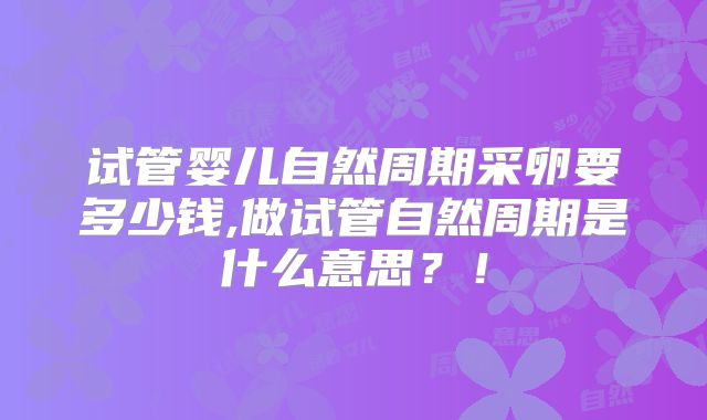 试管婴儿自然周期采卵要多少钱,做试管自然周期是什么意思？！