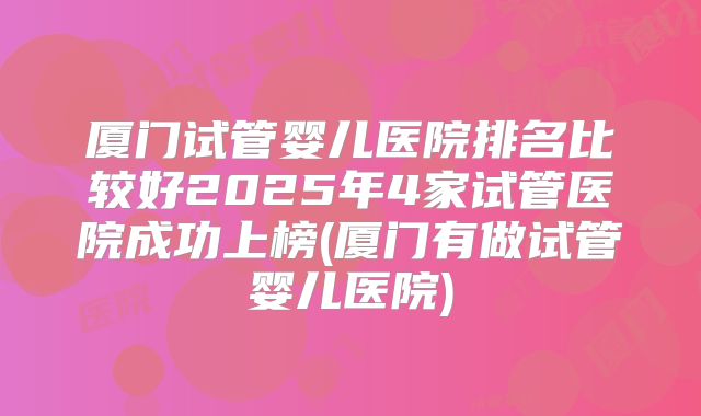 厦门试管婴儿医院排名比较好2025年4家试管医院成功上榜(厦门有做试管婴儿医院)