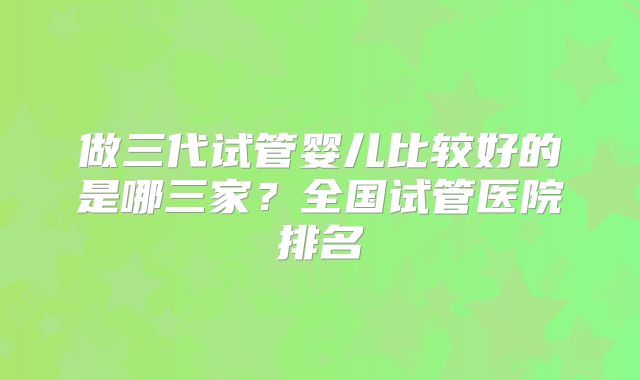 做三代试管婴儿比较好的是哪三家?全国试管医院排名